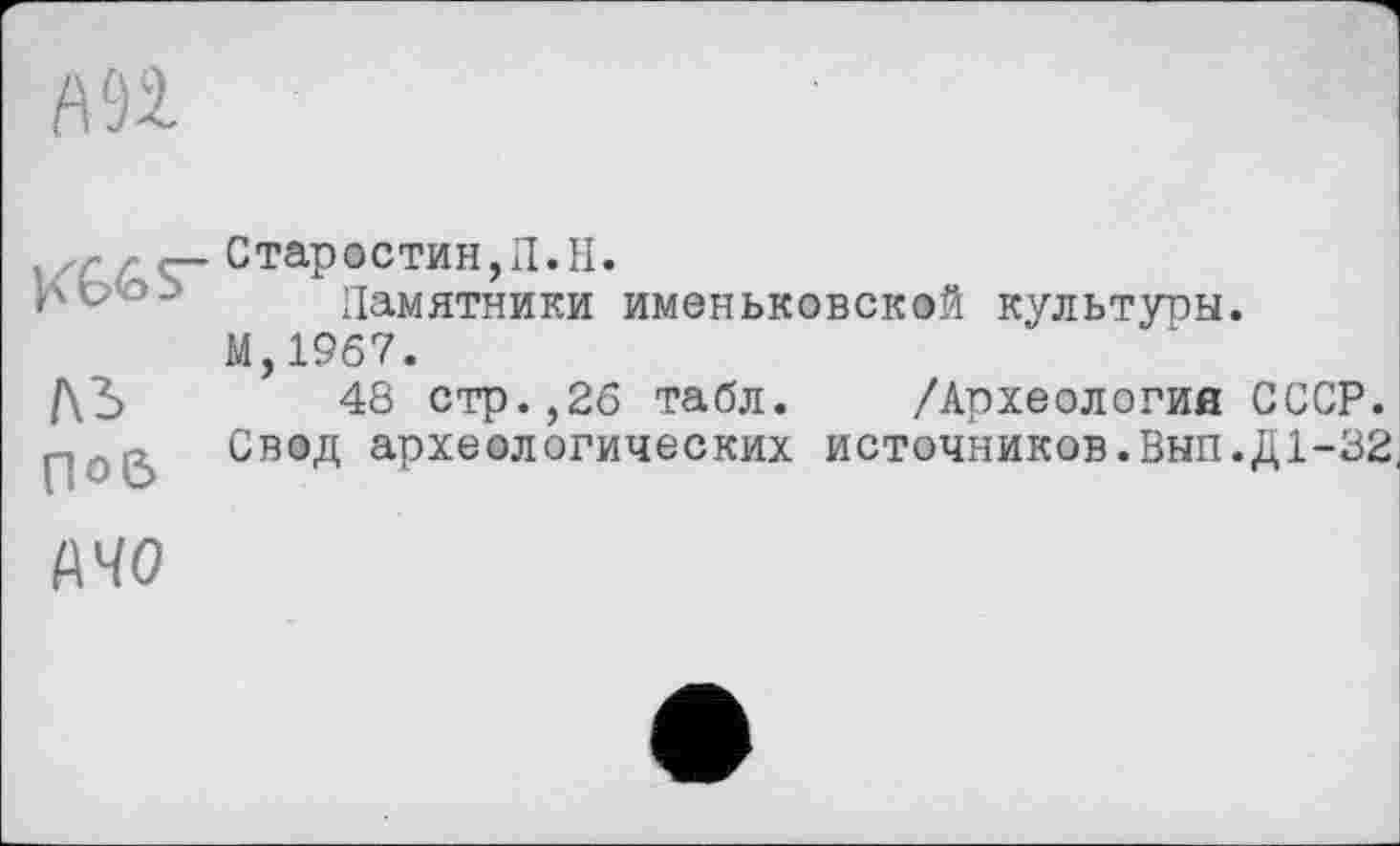 ﻿А 92.
J<66S~
ль
П°6
Старостин, Л. II.
Памятники именьковской культуры.
М,19б7.
48 стр.,26 табл. /Археология СССР.
Свод археологических источников. Вып.Д 1-32,
